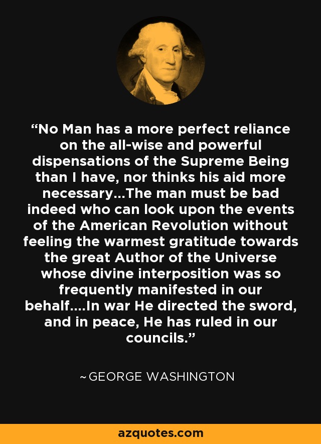 No Man has a more perfect reliance on the all-wise and powerful dispensations of the Supreme Being than I have, nor thinks his aid more necessary...The man must be bad indeed who can look upon the events of the American Revolution without feeling the warmest gratitude towards the great Author of the Universe whose divine interposition was so frequently manifested in our behalf....In war He directed the sword, and in peace, He has ruled in our councils. - George Washington