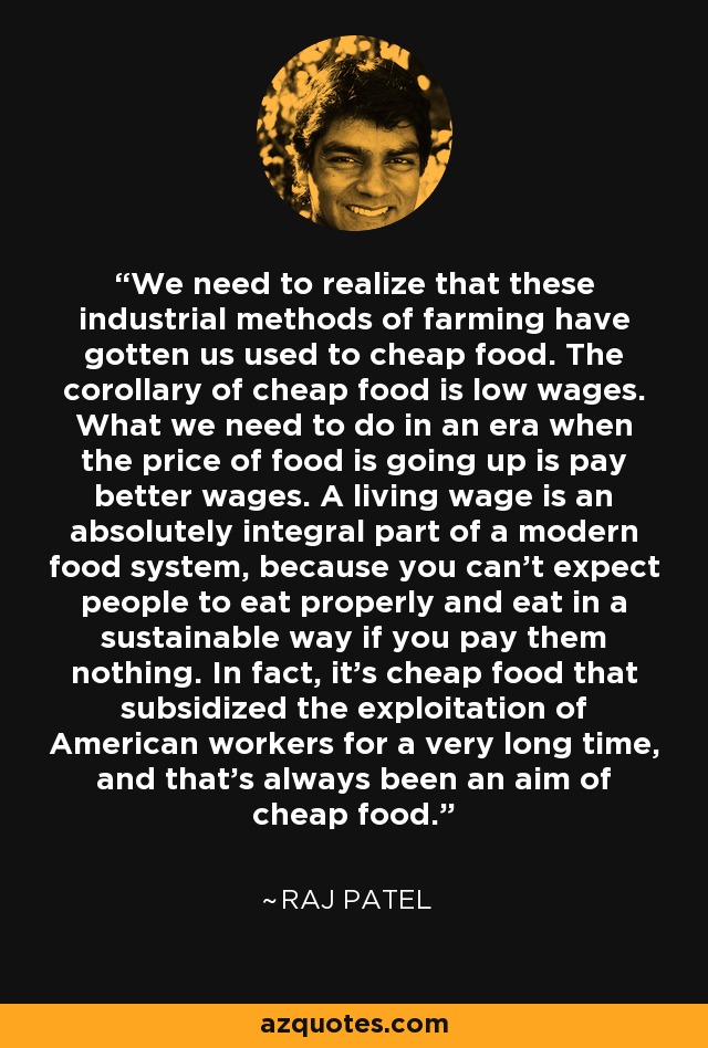 We need to realize that these industrial methods of farming have gotten us used to cheap food. The corollary of cheap food is low wages. What we need to do in an era when the price of food is going up is pay better wages. A living wage is an absolutely integral part of a modern food system, because you can't expect people to eat properly and eat in a sustainable way if you pay them nothing. In fact, it's cheap food that subsidized the exploitation of American workers for a very long time, and that's always been an aim of cheap food. - Raj Patel