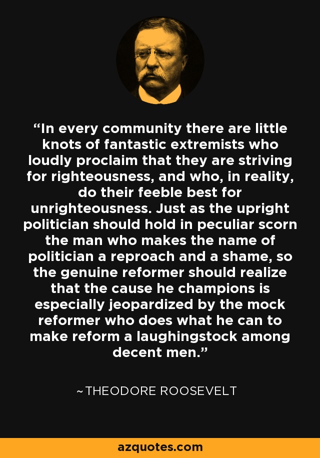 In every community there are little knots of fantastic extremists who loudly proclaim that they are striving for righteousness, and who, in reality, do their feeble best for unrighteousness. Just as the upright politician should hold in peculiar scorn the man who makes the name of politician a reproach and a shame, so the genuine reformer should realize that the cause he champions is especially jeopardized by the mock reformer who does what he can to make reform a laughingstock among decent men. - Theodore Roosevelt