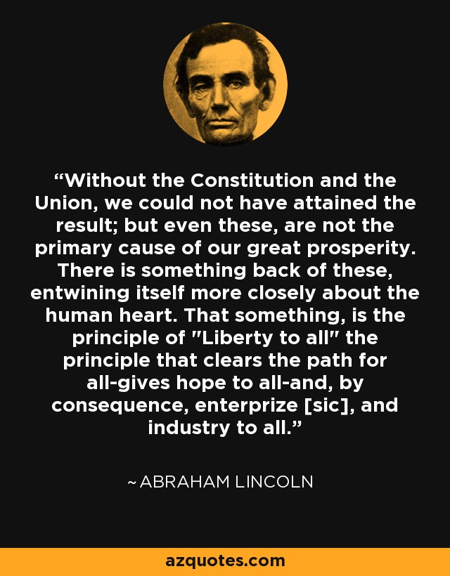 Without the Constitution and the Union, we could not have attained the result; but even these, are not the primary cause of our great prosperity. There is something back of these, entwining itself more closely about the human heart. That something, is the principle of 