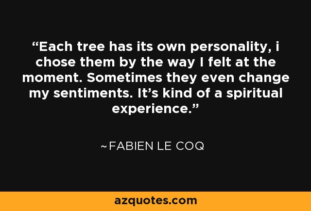 Each tree has its own personality, i chose them by the way I felt at the moment. Sometimes they even change my sentiments. It's kind of a spiritual experience. - Fabien Le Coq