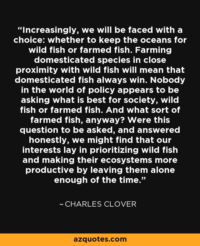 Increasingly, we will be faced with a choice: whether to keep the oceans for wild fish or farmed fish. Farming domesticated species in close proximity with wild fish will mean that domesticated fish always win. Nobody in the world of policy appears to be asking what is best for society, wild fish or farmed fish. And what sort of farmed fish, anyway? Were this question to be asked, and answered honestly, we might find that our interests lay in prioritizing wild fish and making their ecosystems more productive by leaving them alone enough of the time. - Charles Clover