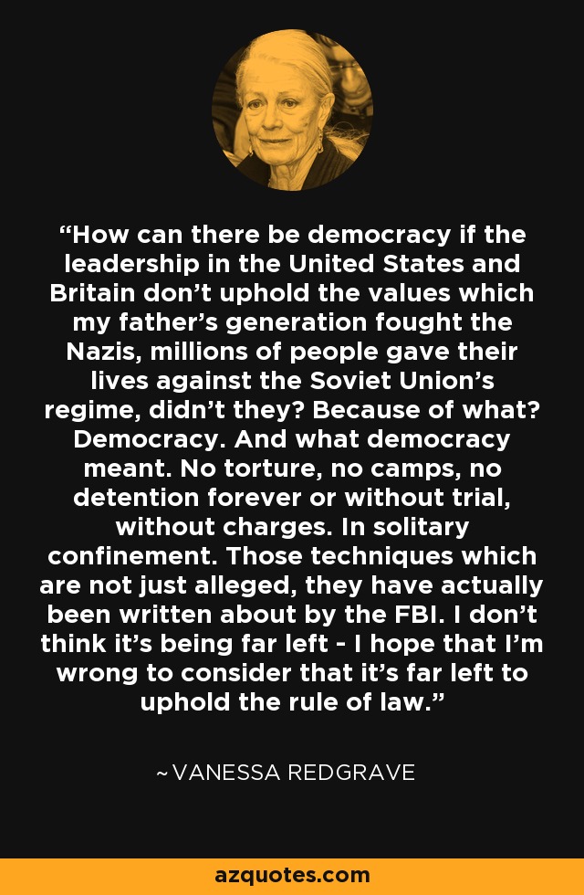 How can there be democracy if the leadership in the United States and Britain don't uphold the values which my father's generation fought the Nazis, millions of people gave their lives against the Soviet Union's regime, didn't they? Because of what? Democracy. And what democracy meant. No torture, no camps, no detention forever or without trial, without charges. In solitary confinement. Those techniques which are not just alleged, they have actually been written about by the FBI. I don't think it's being far left - I hope that I'm wrong to consider that it's far left to uphold the rule of law. - Vanessa Redgrave