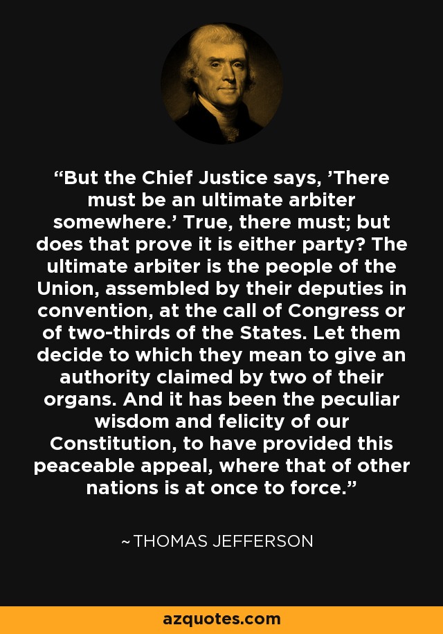 But the Chief Justice says, 'There must be an ultimate arbiter somewhere.' True, there must; but does that prove it is either party? The ultimate arbiter is the people of the Union, assembled by their deputies in convention, at the call of Congress or of two-thirds of the States. Let them decide to which they mean to give an authority claimed by two of their organs. And it has been the peculiar wisdom and felicity of our Constitution, to have provided this peaceable appeal, where that of other nations is at once to force. - Thomas Jefferson