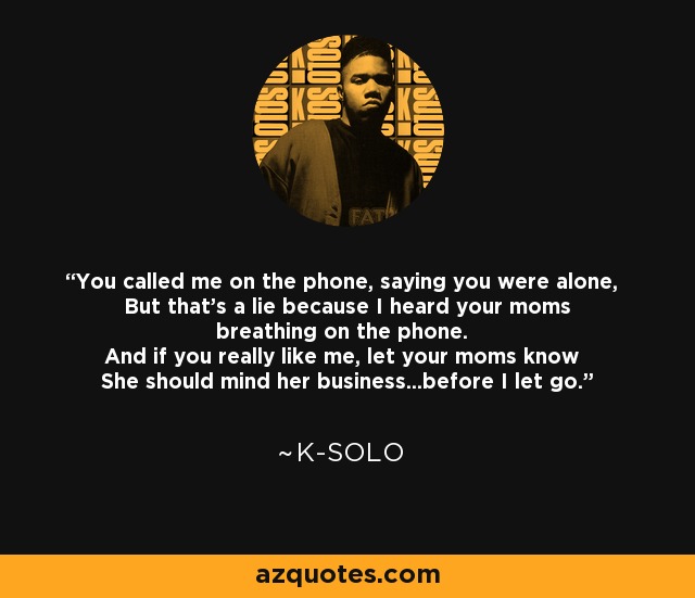 You called me on the phone, saying you were alone, But that's a lie because I heard your moms breathing on the phone. And if you really like me, let your moms know She should mind her business...before I let go. - K-Solo