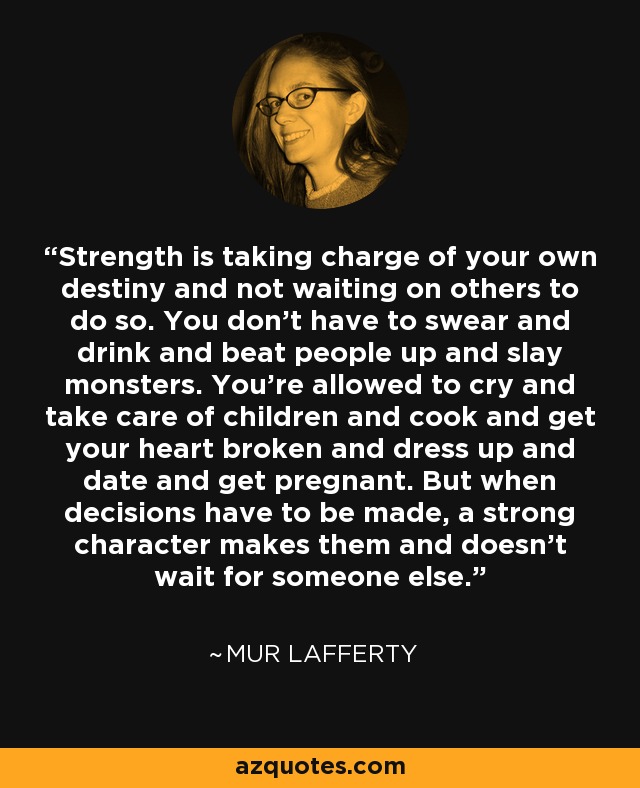 Strength is taking charge of your own destiny and not waiting on others to do so. You don’t have to swear and drink and beat people up and slay monsters. You’re allowed to cry and take care of children and cook and get your heart broken and dress up and date and get pregnant. But when decisions have to be made, a strong character makes them and doesn’t wait for someone else. - Mur Lafferty
