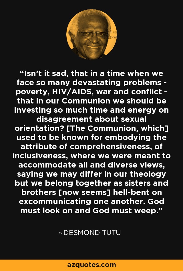 Isn't it sad, that in a time when we face so many devastating problems - poverty, HIV/AIDS, war and conflict - that in our Communion we should be investing so much time and energy on disagreement about sexual orientation? [The Communion, which] used to be known for embodying the attribute of comprehensiveness, of inclusiveness, where we were meant to accommodate all and diverse views, saying we may differ in our theology but we belong together as sisters and brothers [now seems] hell-bent on excommunicating one another. God must look on and God must weep. - Desmond Tutu