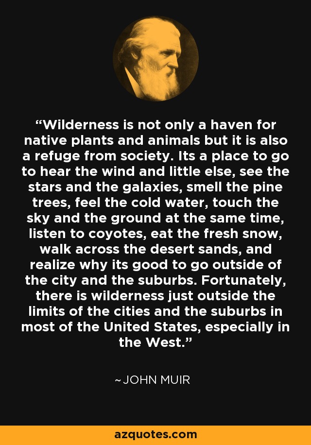 Wilderness is not only a haven for native plants and animals but it is also a refuge from society. Its a place to go to hear the wind and little else, see the stars and the galaxies, smell the pine trees, feel the cold water, touch the sky and the ground at the same time, listen to coyotes, eat the fresh snow, walk across the desert sands, and realize why its good to go outside of the city and the suburbs. Fortunately, there is wilderness just outside the limits of the cities and the suburbs in most of the United States, especially in the West. - John Muir