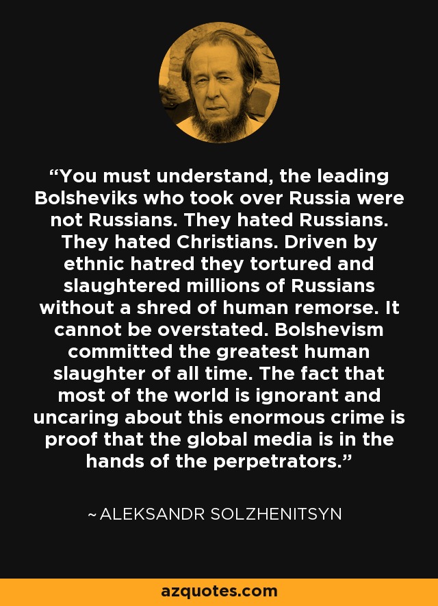 You must understand, the leading Bolsheviks who took over Russia were not Russians. They hated Russians. They hated Christians. Driven by ethnic hatred they tortured and slaughtered millions of Russians without a shred of human remorse. It cannot be overstated. Bolshevism committed the greatest human slaughter of all time. The fact that most of the world is ignorant and uncaring about this enormous crime is proof that the global media is in the hands of the perpetrators. - Aleksandr Solzhenitsyn