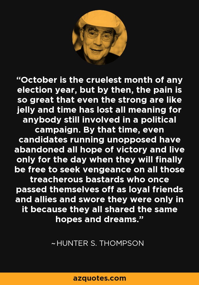 October is the cruelest month of any election year, but by then, the pain is so great that even the strong are like jelly and time has lost all meaning for anybody still involved in a political campaign. By that time, even candidates running unopposed have abandoned all hope of victory and live only for the day when they will finally be free to seek vengeance on all those treacherous bastards who once passed themselves off as loyal friends and allies and swore they were only in it because they all shared the same hopes and dreams. - Hunter S. Thompson