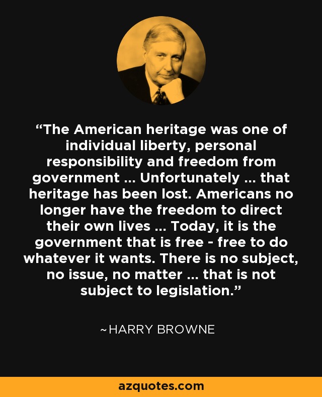 The American heritage was one of individual liberty, personal responsibility and freedom from government ... Unfortunately ... that heritage has been lost. Americans no longer have the freedom to direct their own lives ... Today, it is the government that is free - free to do whatever it wants. There is no subject, no issue, no matter ... that is not subject to legislation. - Harry Browne
