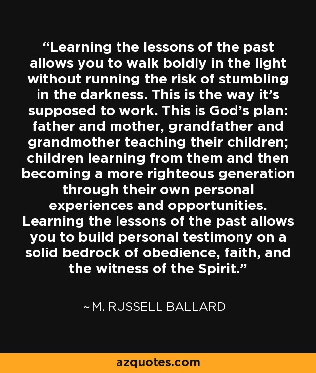 Learning the lessons of the past allows you to walk boldly in the light without running the risk of stumbling in the darkness. This is the way it's supposed to work. This is God's plan: father and mother, grandfather and grandmother teaching their children; children learning from them and then becoming a more righteous generation through their own personal experiences and opportunities. Learning the lessons of the past allows you to build personal testimony on a solid bedrock of obedience, faith, and the witness of the Spirit. - M. Russell Ballard
