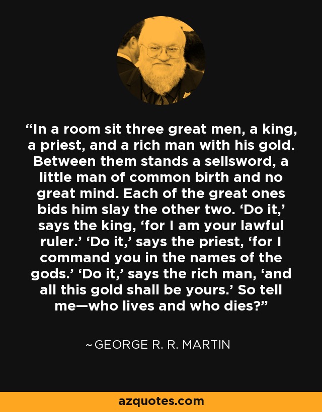 In a room sit three great men, a king, a priest, and a rich man with his gold. Between them stands a sellsword, a little man of common birth and no great mind. Each of the great ones bids him slay the other two. ‘Do it,’ says the king, ‘for I am your lawful ruler.’ ‘Do it,’ says the priest, ‘for I command you in the names of the gods.’ ‘Do it,’ says the rich man, ‘and all this gold shall be yours.’ So tell me—who lives and who dies? - George R. R. Martin