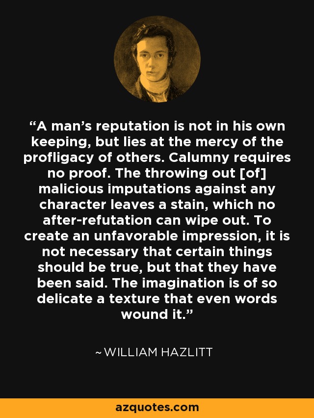 A man's reputation is not in his own keeping, but lies at the mercy of the profligacy of others. Calumny requires no proof. The throwing out [of] malicious imputations against any character leaves a stain, which no after-refutation can wipe out. To create an unfavorable impression, it is not necessary that certain things should be true, but that they have been said. The imagination is of so delicate a texture that even words wound it. - William Hazlitt