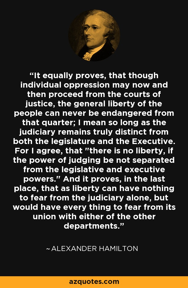 It equally proves, that though individual oppression may now and then proceed from the courts of justice, the general liberty of the people can never be endangered from that quarter; I mean so long as the judiciary remains truly distinct from both the legislature and the Executive. For I agree, that 