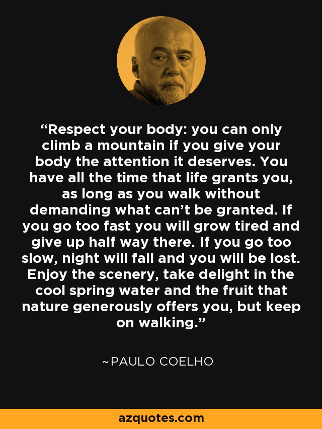 Respect your body: you can only climb a mountain if you give your body the attention it deserves. You have all the time that life grants you, as long as you walk without demanding what can't be granted. If you go too fast you will grow tired and give up half way there. If you go too slow, night will fall and you will be lost. Enjoy the scenery, take delight in the cool spring water and the fruit that nature generously offers you, but keep on walking. - Paulo Coelho