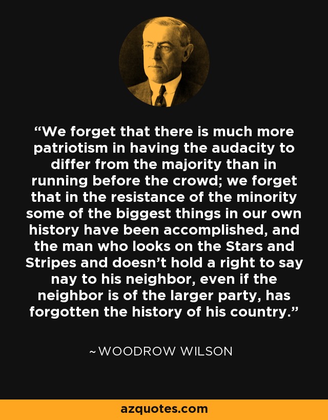 We forget that there is much more patriotism in having the audacity to differ from the majority than in running before the crowd; we forget that in the resistance of the minority some of the biggest things in our own history have been accomplished, and the man who looks on the Stars and Stripes and doesn't hold a right to say nay to his neighbor, even if the neighbor is of the larger party, has forgotten the history of his country. - Woodrow Wilson