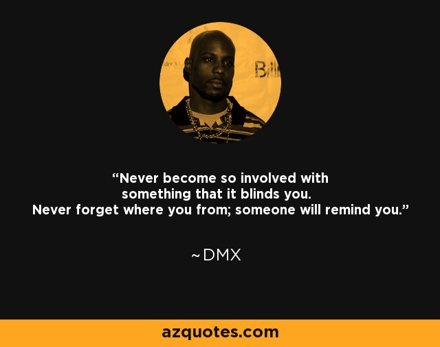 Never become so involved with something that it blinds you. Never forget where you from; someone will remind you. - DMX