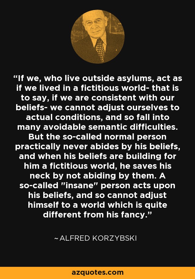 If we, who live outside asylums, act as if we lived in a fictitious world- that is to say, if we are consistent with our beliefs- we cannot adjust ourselves to actual conditions, and so fall into many avoidable semantic difficulties. But the so-called normal person practically never abides by his beliefs, and when his beliefs are building for him a fictitious world, he saves his neck by not abiding by them. A so-called 