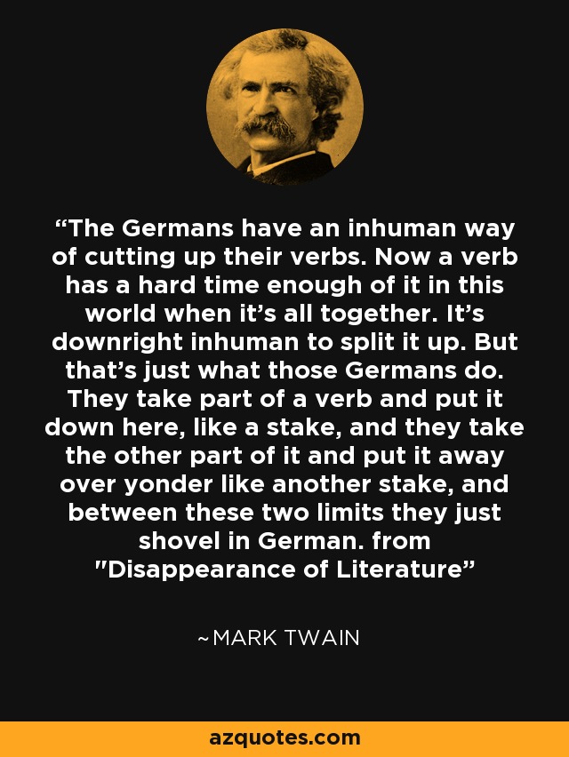 The Germans have an inhuman way of cutting up their verbs. Now a verb has a hard time enough of it in this world when it's all together. It's downright inhuman to split it up. But that's just what those Germans do. They take part of a verb and put it down here, like a stake, and they take the other part of it and put it away over yonder like another stake, and between these two limits they just shovel in German. from 