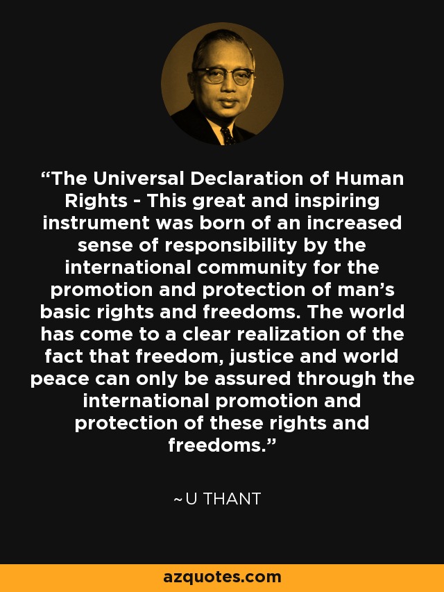 The Universal Declaration of Human Rights - This great and inspiring instrument was born of an increased sense of responsibility by the international community for the promotion and protection of man's basic rights and freedoms. The world has come to a clear realization of the fact that freedom, justice and world peace can only be assured through the international promotion and protection of these rights and freedoms. - U Thant