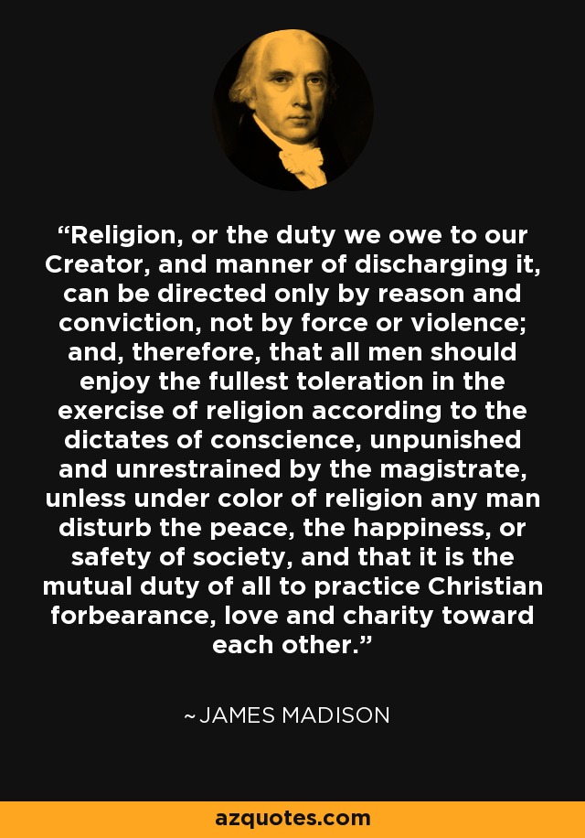 Religion, or the duty we owe to our Creator, and manner of discharging it, can be directed only by reason and conviction, not by force or violence; and, therefore, that all men should enjoy the fullest toleration in the exercise of religion according to the dictates of conscience, unpunished and unrestrained by the magistrate, unless under color of religion any man disturb the peace, the happiness, or safety of society, and that it is the mutual duty of all to practice Christian forbearance, love and charity toward each other. - James Madison
