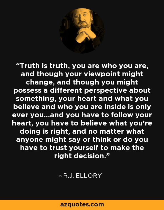 Truth is truth, you are who you are, and though your viewpoint might change, and though you might possess a different perspective about something, your heart and what you believe and who you are inside is only ever you...and you have to follow your heart, you have to believe what you're doing is right, and no matter what anyone might say or think or do you have to trust yourself to make the right decision. - R.J. Ellory