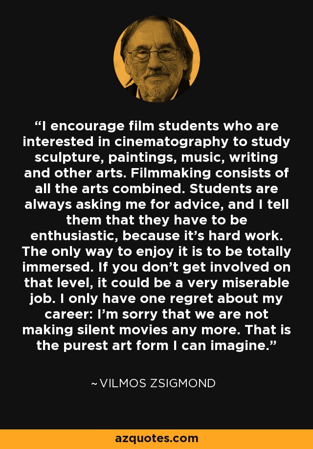 I encourage film students who are interested in cinematography to study sculpture, paintings, music, writing and other arts. Filmmaking consists of all the arts combined. Students are always asking me for advice, and I tell them that they have to be enthusiastic, because it's hard work. The only way to enjoy it is to be totally immersed. If you don't get involved on that level, it could be a very miserable job. I only have one regret about my career: I'm sorry that we are not making silent movies any more. That is the purest art form I can imagine. - Vilmos Zsigmond