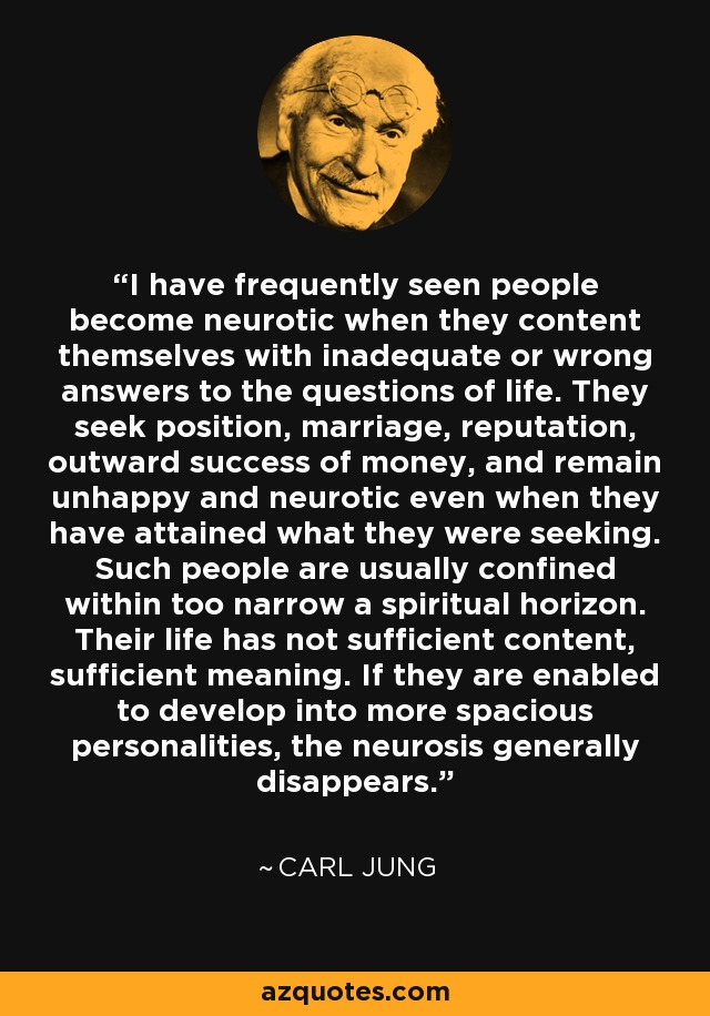 I have frequently seen people become neurotic when they content themselves with inadequate or wrong answers to the questions of life. They seek position, marriage, reputation, outward success of money, and remain unhappy and neurotic even when they have attained what they were seeking. Such people are usually confined within too narrow a spiritual horizon. Their life has not sufficient content, sufficient meaning. If they are enabled to develop into more spacious personalities, the neurosis generally disappears. - Carl Jung