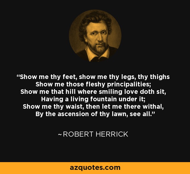 Show me thy feet, show me thy legs, thy thighs Show me those fleshy principalities; Show me that hill where smiling love doth sit, Having a living fountain under it; Show me thy waist, then let me there withal, By the ascension of thy lawn, see all. - Robert Herrick