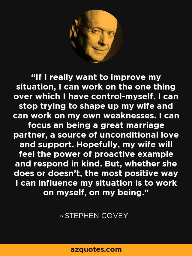 If I really want to improve my situation, I can work on the one thing over which I have control-myself. I can stop trying to shape up my wife and can work on my own weaknesses. I can focus an being a great marriage partner, a source of unconditional love and support. Hopefully, my wife will feel the power of proactive example and respond in kind. But, whether she does or doesn't, the most positive way I can influence my situation is to work on myself, on my being. - Stephen Covey