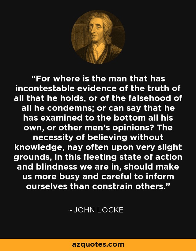 For where is the man that has incontestable evidence of the truth of all that he holds, or of the falsehood of all he condemns; or can say that he has examined to the bottom all his own, or other men's opinions? The necessity of believing without knowledge, nay often upon very slight grounds, in this fleeting state of action and blindness we are in, should make us more busy and careful to inform ourselves than constrain others. - John Locke