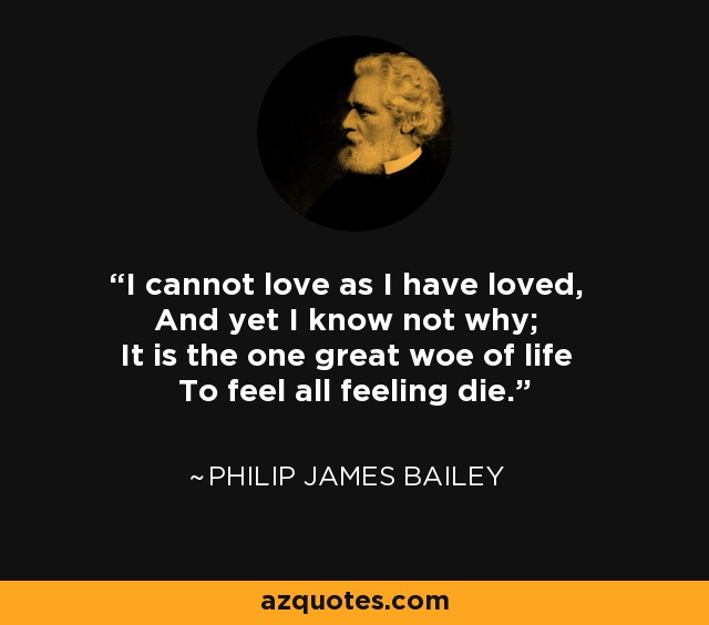 I cannot love as I have loved, And yet I know not why; It is the one great woe of life To feel all feeling die. - Philip James Bailey
