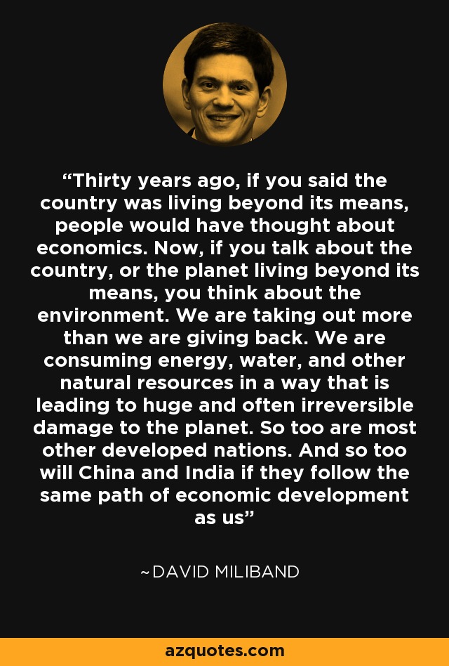 Thirty years ago, if you said the country was living beyond its means, people would have thought about economics. Now, if you talk about the country, or the planet living beyond its means, you think about the environment. We are taking out more than we are giving back. We are consuming energy, water, and other natural resources in a way that is leading to huge and often irreversible damage to the planet. So too are most other developed nations. And so too will China and India if they follow the same path of economic development as us - David Miliband