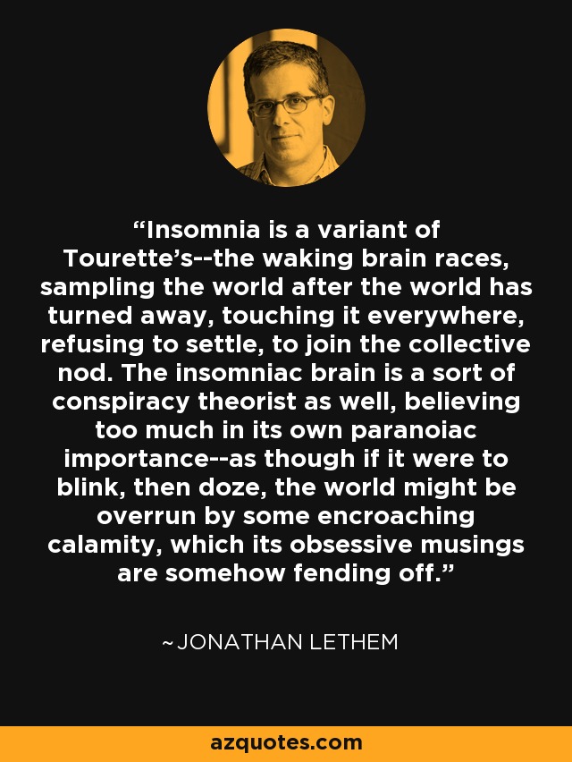 Insomnia is a variant of Tourette's--the waking brain races, sampling the world after the world has turned away, touching it everywhere, refusing to settle, to join the collective nod. The insomniac brain is a sort of conspiracy theorist as well, believing too much in its own paranoiac importance--as though if it were to blink, then doze, the world might be overrun by some encroaching calamity, which its obsessive musings are somehow fending off. - Jonathan Lethem