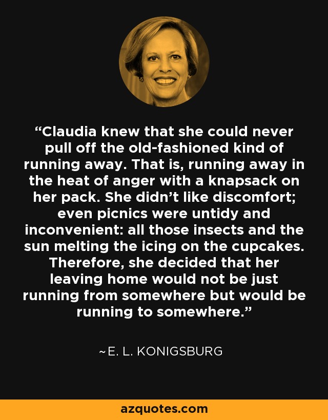 Claudia knew that she could never pull off the old-fashioned kind of running away. That is, running away in the heat of anger with a knapsack on her pack. She didn't like discomfort; even picnics were untidy and inconvenient: all those insects and the sun melting the icing on the cupcakes. Therefore, she decided that her leaving home would not be just running from somewhere but would be running to somewhere. - E. L. Konigsburg