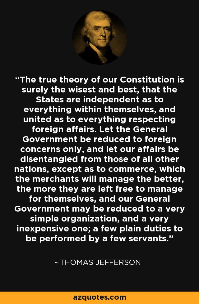 The true theory of our Constitution is surely the wisest and best, that the States are independent as to everything within themselves, and united as to everything respecting foreign affairs. Let the General Government be reduced to foreign concerns only, and let our affairs be disentangled from those of all other nations, except as to commerce, which the merchants will manage the better, the more they are left free to manage for themselves, and our General Government may be reduced to a very simple organization, and a very inexpensive one; a few plain duties to be performed by a few servants. - Thomas Jefferson