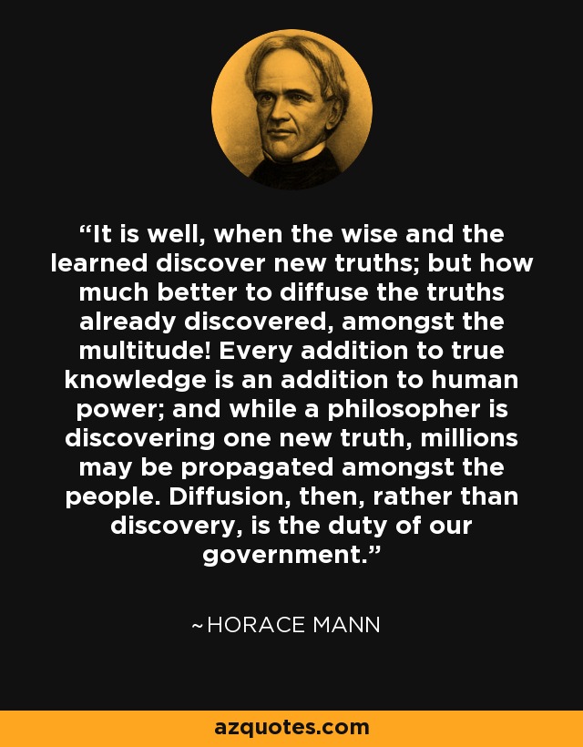 It is well, when the wise and the learned discover new truths; but how much better to diffuse the truths already discovered, amongst the multitude! Every addition to true knowledge is an addition to human power; and while a philosopher is discovering one new truth, millions may be propagated amongst the people. Diffusion, then, rather than discovery, is the duty of our government. - Horace Mann