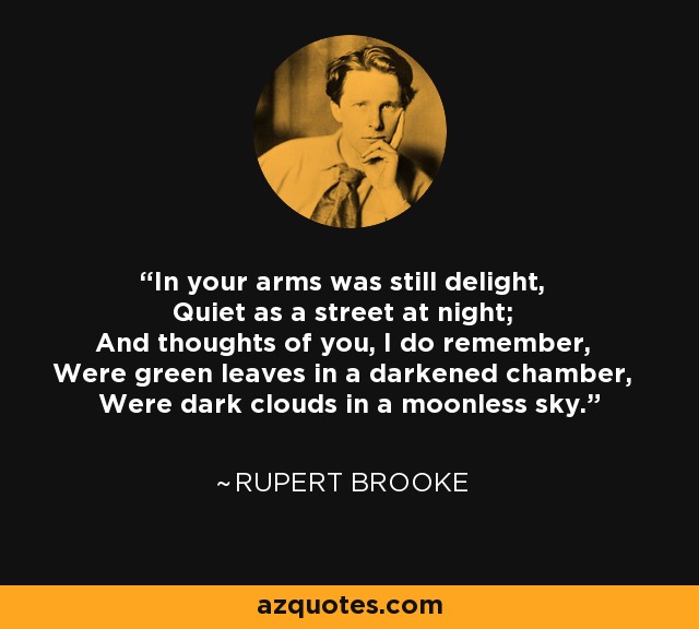 In your arms was still delight, Quiet as a street at night; And thoughts of you, I do remember, Were green leaves in a darkened chamber, Were dark clouds in a moonless sky. - Rupert Brooke