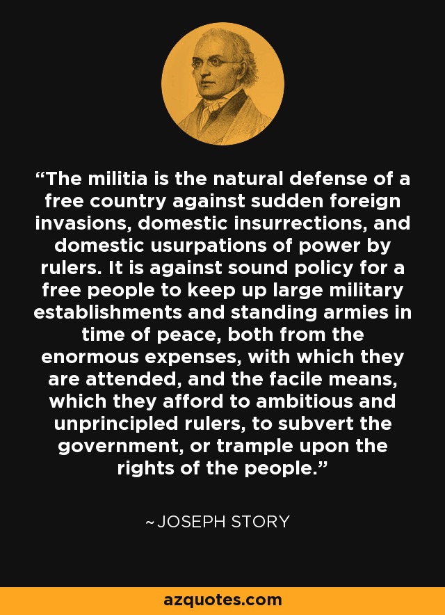 The militia is the natural defense of a free country against sudden foreign invasions, domestic insurrections, and domestic usurpations of power by rulers. It is against sound policy for a free people to keep up large military establishments and standing armies in time of peace, both from the enormous expenses, with which they are attended, and the facile means, which they afford to ambitious and unprincipled rulers, to subvert the government, or trample upon the rights of the people. - Joseph Story