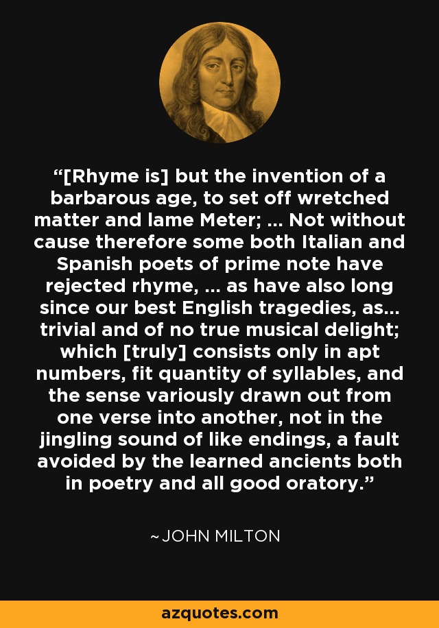 [Rhyme is] but the invention of a barbarous age, to set off wretched matter and lame Meter; ... Not without cause therefore some both Italian and Spanish poets of prime note have rejected rhyme, ... as have also long since our best English tragedies, as... trivial and of no true musical delight; which [truly] consists only in apt numbers, fit quantity of syllables, and the sense variously drawn out from one verse into another, not in the jingling sound of like endings, a fault avoided by the learned ancients both in poetry and all good oratory. - John Milton