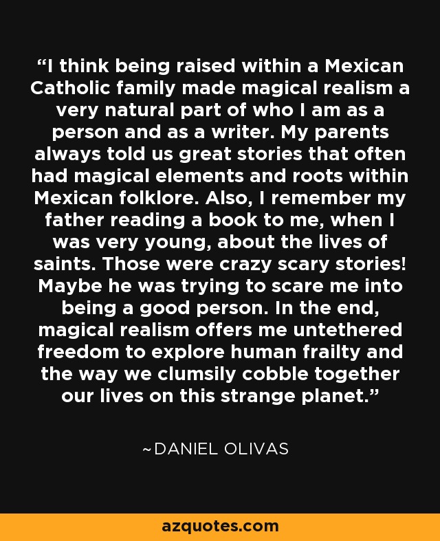 I think being raised within a Mexican Catholic family made magical realism a very natural part of who I am as a person and as a writer. My parents always told us great stories that often had magical elements and roots within Mexican folklore. Also, I remember my father reading a book to me, when I was very young, about the lives of saints. Those were crazy scary stories! Maybe he was trying to scare me into being a good person. In the end, magical realism offers me untethered freedom to explore human frailty and the way we clumsily cobble together our lives on this strange planet. - Daniel Olivas