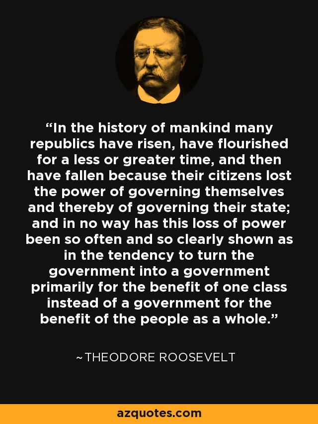 In the history of mankind many republics have risen, have flourished for a less or greater time, and then have fallen because their citizens lost the power of governing themselves and thereby of governing their state; and in no way has this loss of power been so often and so clearly shown as in the tendency to turn the government into a government primarily for the benefit of one class instead of a government for the benefit of the people as a whole. - Theodore Roosevelt