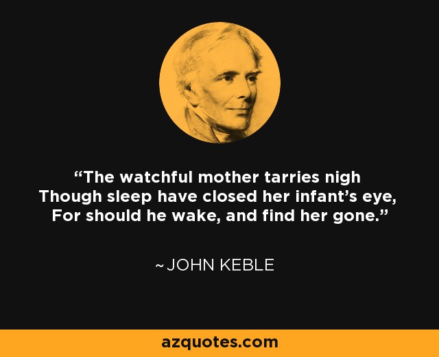 The watchful mother tarries nigh Though sleep have closed her infant's eye, For should he wake, and find her gone. - John Keble