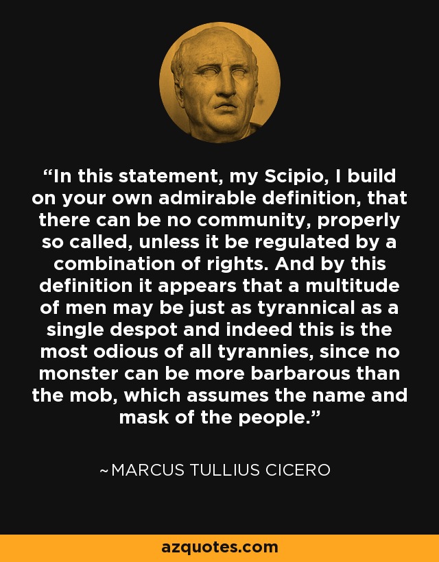 In this statement, my Scipio, I build on your own admirable definition, that there can be no community, properly so called, unless it be regulated by a combination of rights. And by this definition it appears that a multitude of men may be just as tyrannical as a single despot and indeed this is the most odious of all tyrannies, since no monster can be more barbarous than the mob, which assumes the name and mask of the people. - Marcus Tullius Cicero