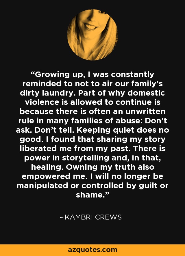 Growing up, I was constantly reminded to not to air our family's dirty laundry. Part of why domestic violence is allowed to continue is because there is often an unwritten rule in many families of abuse: Don't ask. Don't tell. Keeping quiet does no good. I found that sharing my story liberated me from my past. There is power in storytelling and, in that, healing. Owning my truth also empowered me. I will no longer be manipulated or controlled by guilt or shame. - Kambri Crews
