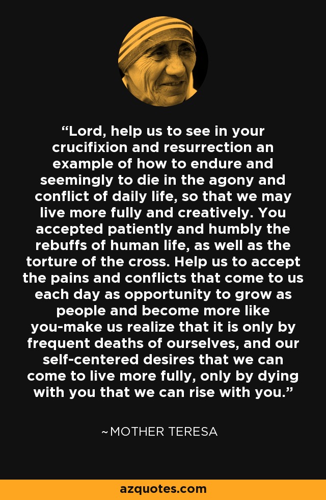 Lord, help us to see in your crucifixion and resurrection an example of how to endure and seemingly to die in the agony and conflict of daily life, so that we may live more fully and creatively. You accepted patiently and humbly the rebuffs of human life, as well as the torture of the cross. Help us to accept the pains and conflicts that come to us each day as opportunity to grow as people and become more like you-make us realize that it is only by frequent deaths of ourselves, and our self-centered desires that we can come to live more fully, only by dying with you that we can rise with you. - Mother Teresa