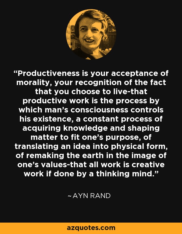 Productiveness is your acceptance of morality, your recognition of the fact that you choose to live-that productive work is the process by which man's consciousness controls his existence, a constant process of acquiring knowledge and shaping matter to fit one's purpose, of translating an idea into physical form, of remaking the earth in the image of one's values-that all work is creative work if done by a thinking mind. - Ayn Rand