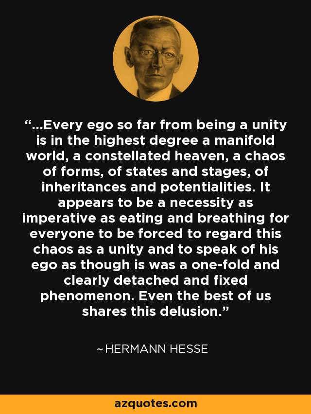 ...Every ego so far from being a unity is in the highest degree a manifold world, a constellated heaven, a chaos of forms, of states and stages, of inheritances and potentialities. It appears to be a necessity as imperative as eating and breathing for everyone to be forced to regard this chaos as a unity and to speak of his ego as though is was a one-fold and clearly detached and fixed phenomenon. Even the best of us shares this delusion. - Hermann Hesse