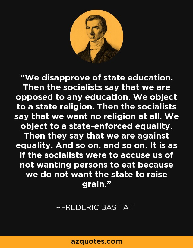 We disapprove of state education. Then the socialists say that we are opposed to any education. We object to a state religion. Then the socialists say that we want no religion at all. We object to a state-enforced equality. Then they say that we are against equality. And so on, and so on. It is as if the socialists were to accuse us of not wanting persons to eat because we do not want the state to raise grain. - Frederic Bastiat